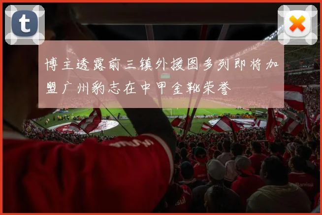 博主透露前三镇外援图多列即将加盟广州豹志在中甲金靴荣誉