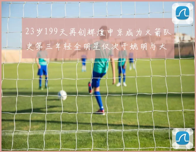 23岁199天再创辉煌申京成为火箭队史第三年轻全明星仅次于姚明与大梦