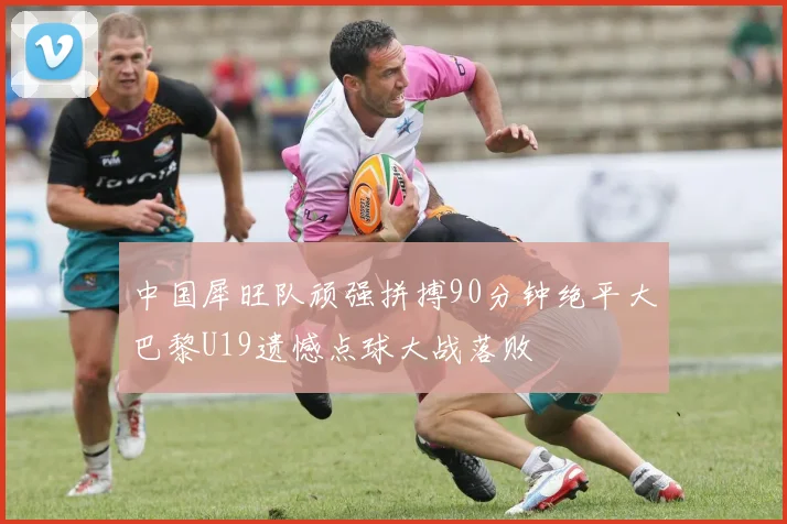 中国犀旺队顽强拼搏90分钟绝平大巴黎U19遗憾点球大战落败
