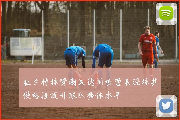 杜兰特称赞谢泼德训练营表现称其侵略性提升球队整体水平