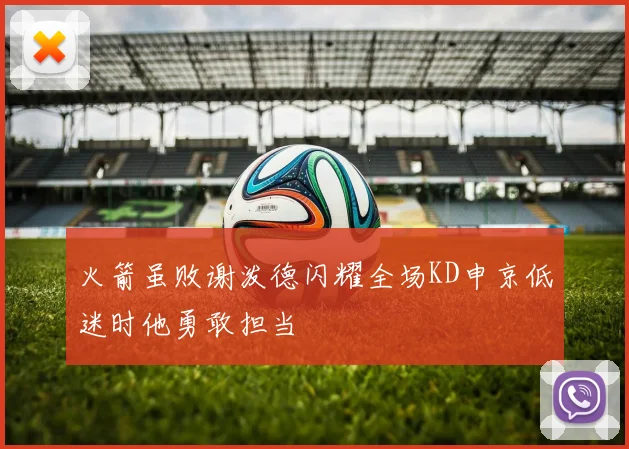 火箭虽败谢泼德闪耀全场KD申京低迷时他勇敢担当