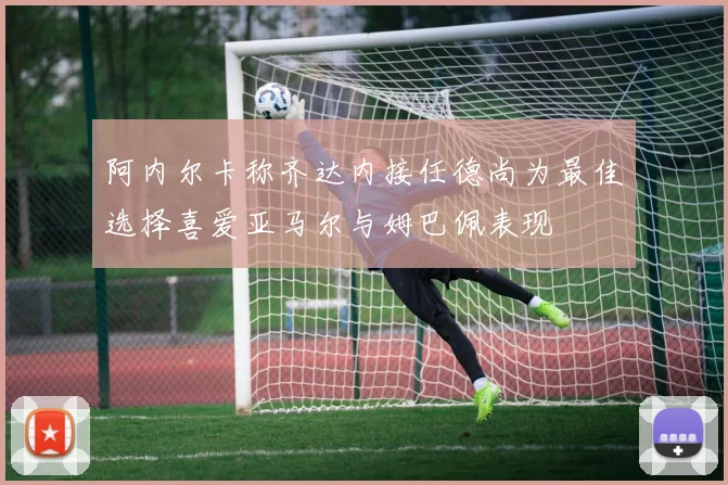 阿内尔卡称齐达内接任德尚为最佳选择喜爱亚马尔与姆巴佩表现
