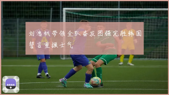刘浩帆带领全队奋发图强完胜韩国誓言重振士气