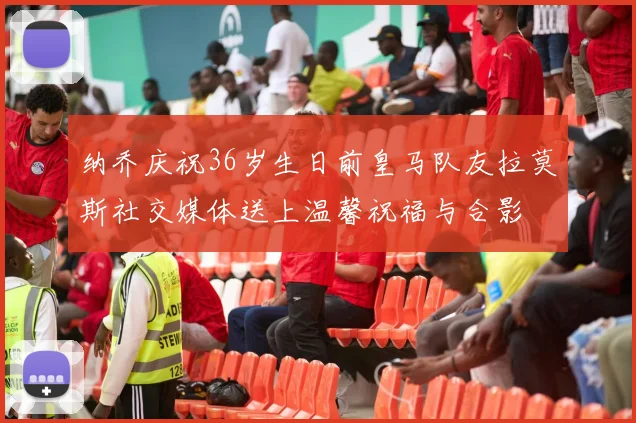 纳乔庆祝36岁生日前皇马队友拉莫斯社交媒体送上温馨祝福与合影
