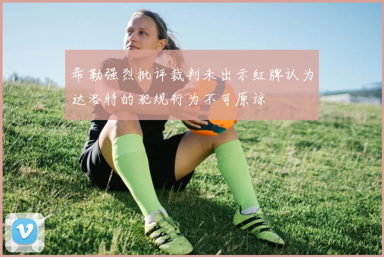 希勒强烈批评裁判未出示红牌认为达洛特的犯规行为不可原谅