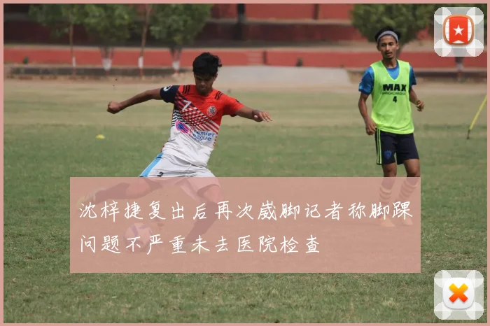 沈梓捷复出后再次崴脚记者称脚踝问题不严重未去医院检查