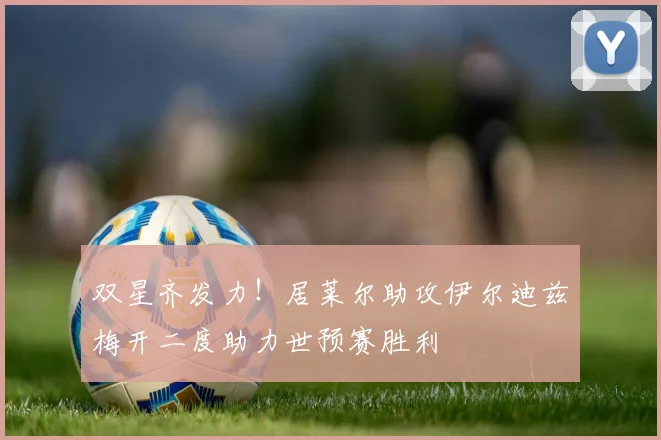 双星齐发力！居莱尔助攻伊尔迪兹梅开二度助力世预赛胜利