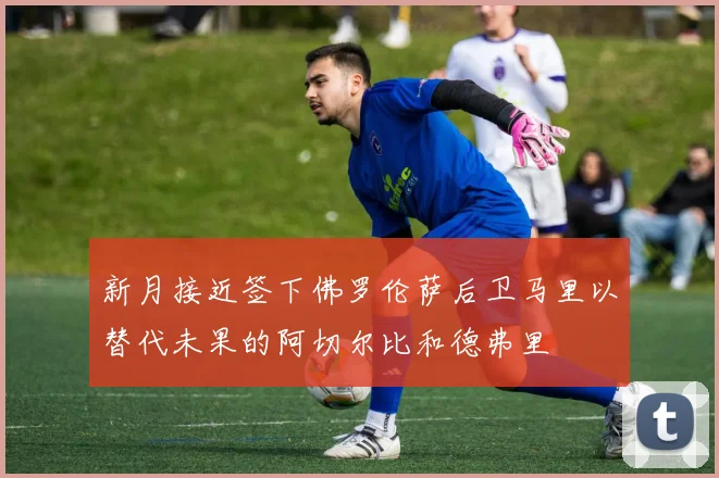 新月接近签下佛罗伦萨后卫马里以替代未果的阿切尔比和德弗里