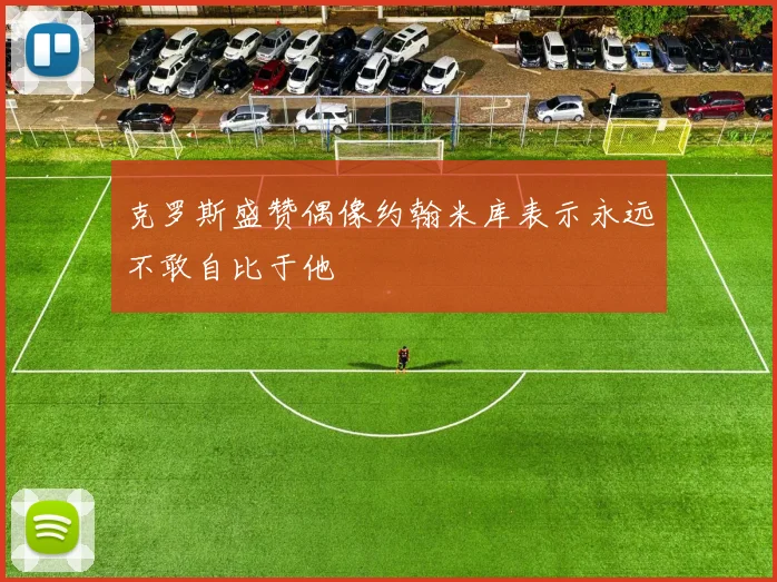 克罗斯盛赞偶像约翰米库表示永远不敢自比于他