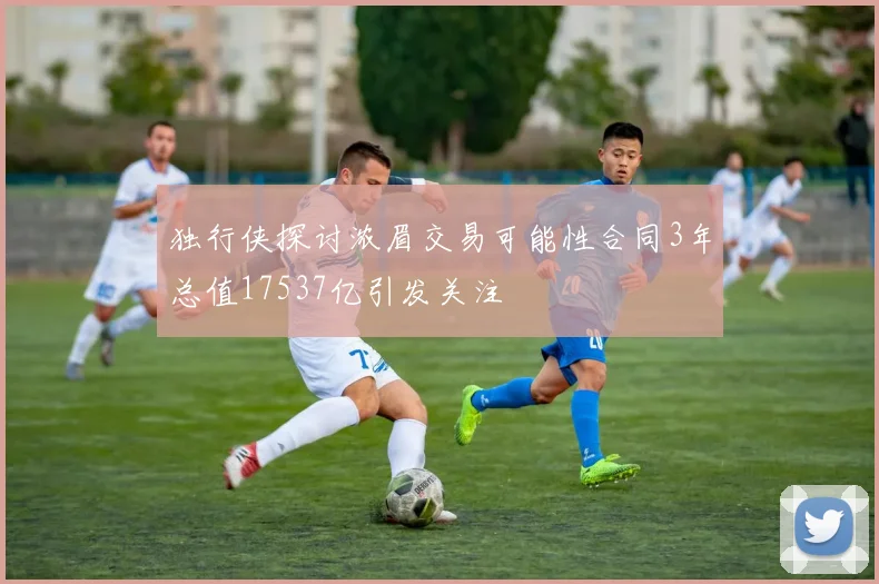独行侠探讨浓眉交易可能性合同3年总值17537亿引发关注