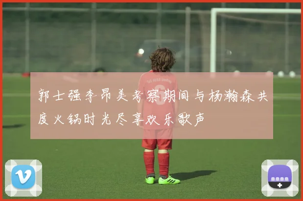 郭士强李昂美考察期间与杨瀚森共度火锅时光尽享欢乐歌声