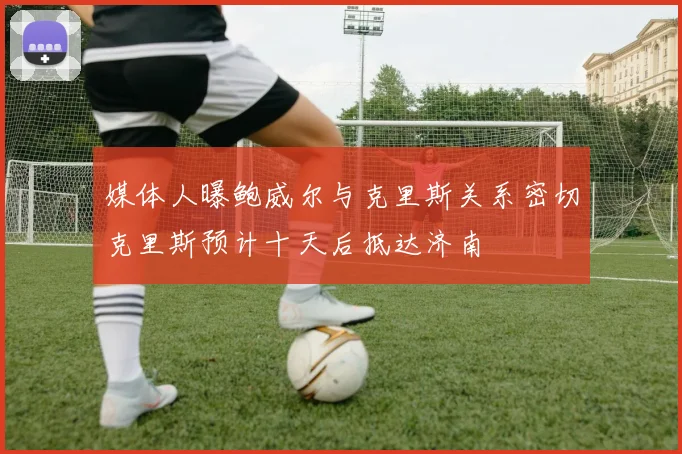 媒体人曝鲍威尔与克里斯关系密切克里斯预计十天后抵达济南