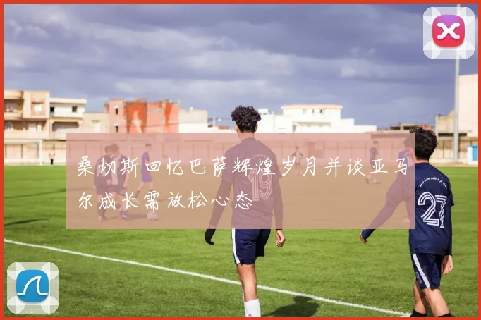 桑切斯回忆巴萨辉煌岁月并谈亚马尔成长需放松心态