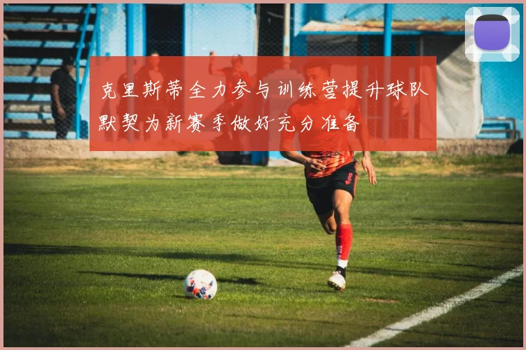 克里斯蒂全力参与训练营提升球队默契为新赛季做好充分准备