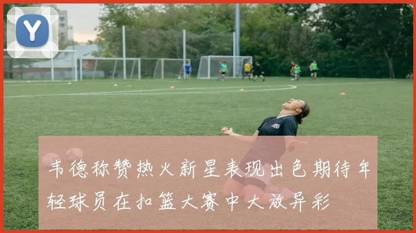 韦德称赞热火新星表现出色期待年轻球员在扣篮大赛中大放异彩