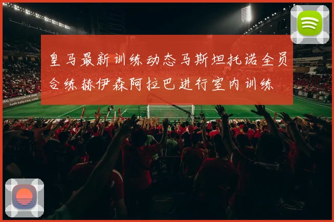 皇马最新训练动态马斯坦托诺全员合练赫伊森阿拉巴进行室内训练