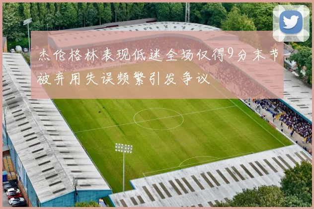 杰伦格林表现低迷全场仅得9分末节被弃用失误频繁引发争议