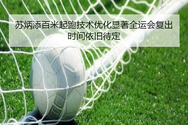 苏炳添百米起跑技术优化显著全运会复出时间依旧待定